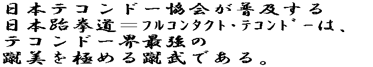 日本テコンドー協会が普及する日本跆拳道＝フルコンタクト・テコンドーは、 テコンドー界最強の蹴美（華麗で力強く威力ある蹴り）を目指す蹴武である。 